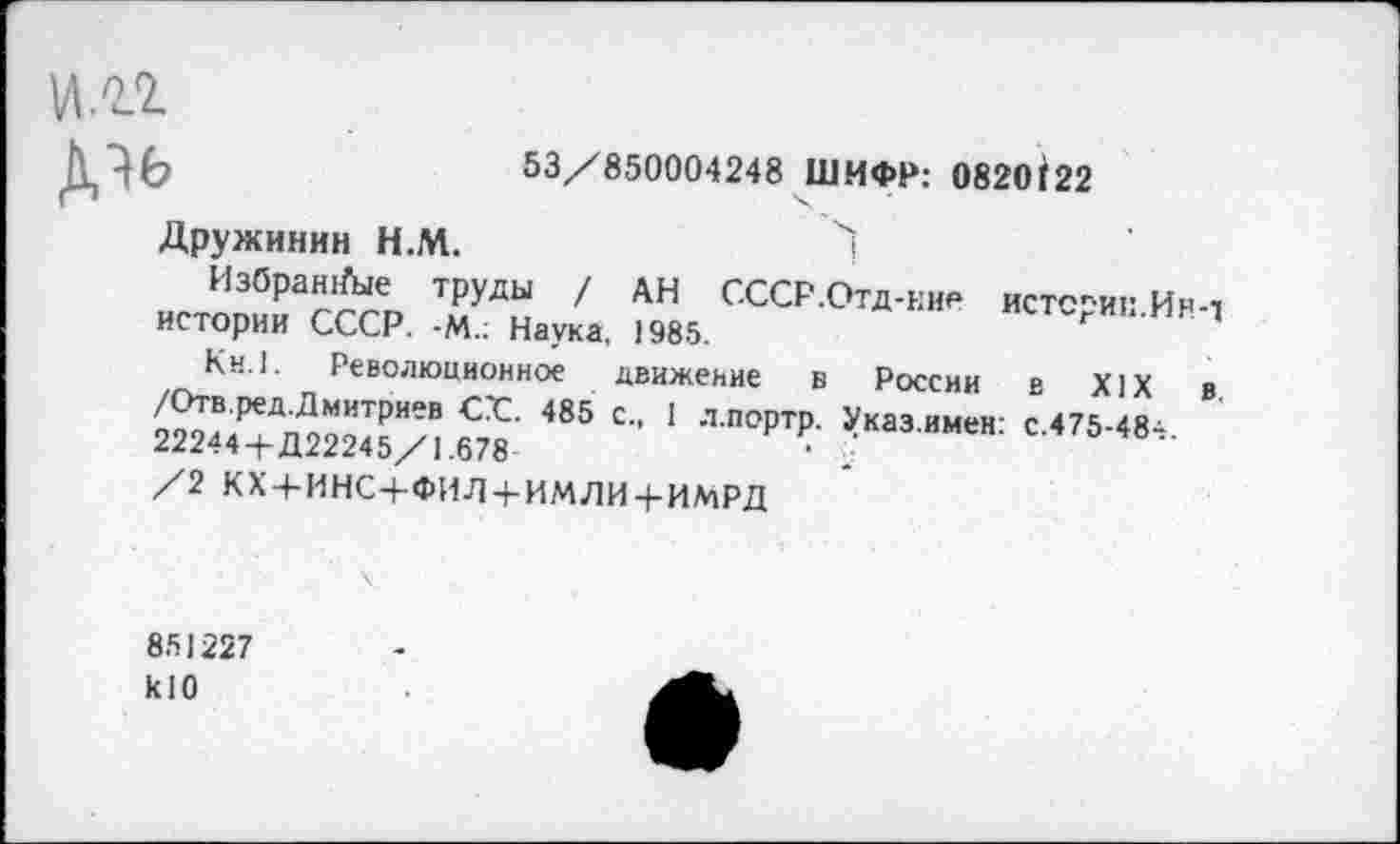 ﻿•	53/850004248 ШИФР: 0820(22
Дружинин Н.М.
Избранные труды / АН СССР.Отд-ние истсрип.Ин-т истории СССР. -М.; Наука, 1985.
Кн.1. Революционное движение в России в XIX в. /Отв.ред.Дмитриев СС. 485 с., 1 л.портр. Указ.имен: с.475-48^. 22244+Д22245/1.678	‘
/2 кх + инс+фил + имли + имрд
851227
к10